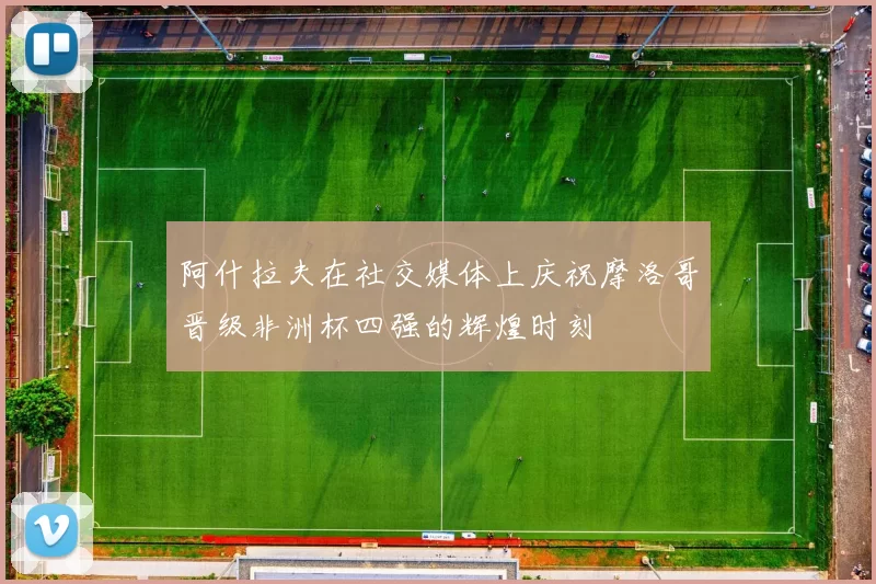 阿什拉夫在社交媒体上庆祝摩洛哥晋级非洲杯四强的辉煌时刻