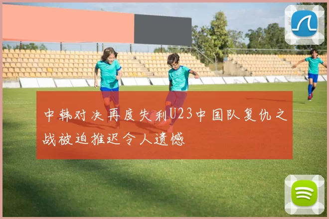 中韩对决再度失利U23中国队复仇之战被迫推迟令人遗憾