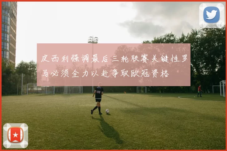 皮西利强调最后三轮联赛关键性罗马必须全力以赴争取欧冠资格