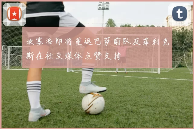 坎塞洛即将重返巴萨前队友菲利克斯在社交媒体点赞支持