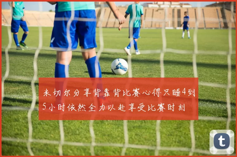 米切尔分享背靠背比赛心得只睡4到5小时依然全力以赴享受比赛时刻