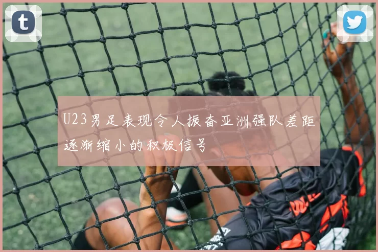 U23男足表现令人振奋亚洲强队差距逐渐缩小的积极信号