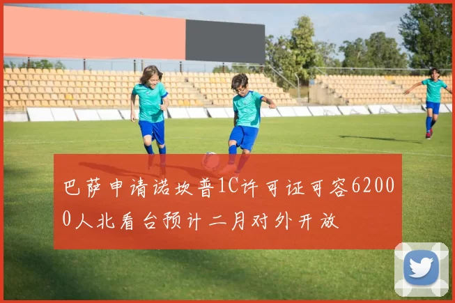 巴萨申请诺坎普1C许可证可容62000人北看台预计二月对外开放