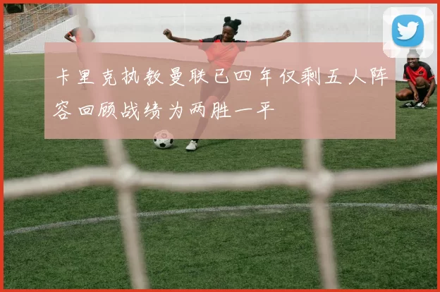 卡里克执教曼联已四年仅剩五人阵容回顾战绩为两胜一平